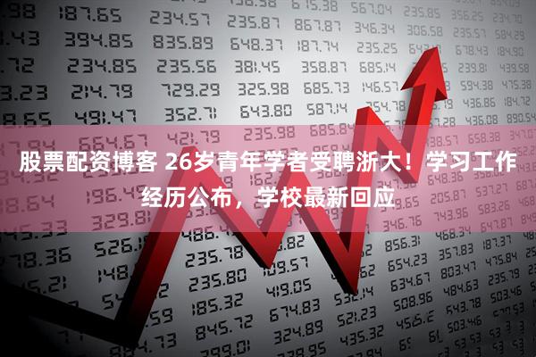 股票配资博客 26岁青年学者受聘浙大！学习工作经历公布，学校最新回应