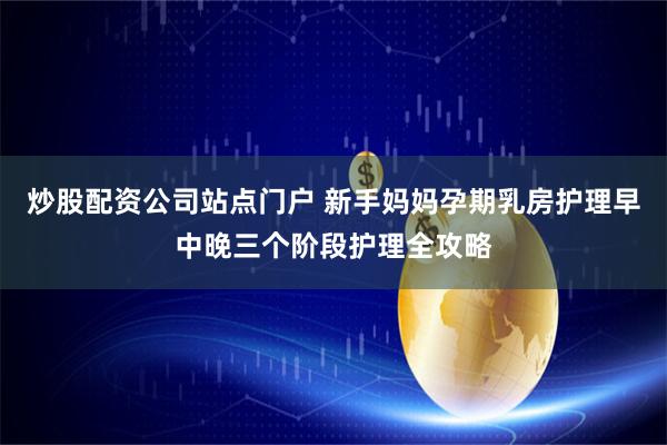 炒股配资公司站点门户 新手妈妈孕期乳房护理早中晚三个阶段护理全攻略